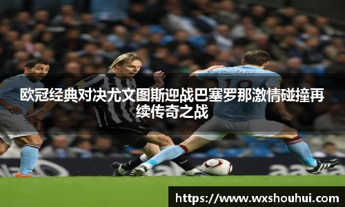 欧冠经典对决尤文图斯迎战巴塞罗那激情碰撞再续传奇之战