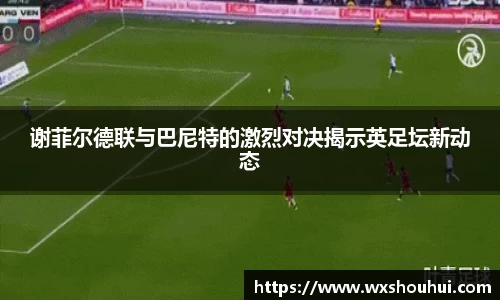 谢菲尔德联与巴尼特的激烈对决揭示英足坛新动态